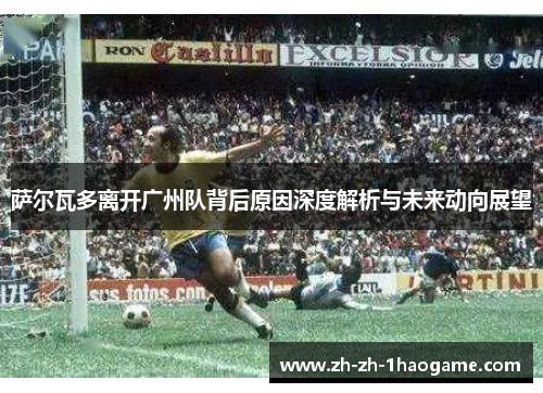 萨尔瓦多离开广州队背后原因深度解析与未来动向展望 萨尔瓦多离开广州队背后原因深度解析与未来动向展望