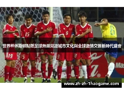 世界杯休斯頓點燃足球熱潮見證城市文化與全球激情交匯新時代盛會 世界杯休斯頓點燃足球熱潮見證城市文化與全球激情交匯新時代盛會