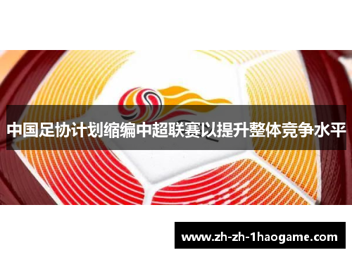 中国足协计划缩编中超联赛以提升整体竞争水平 中国足协计划缩编中超联赛以提升整体竞争水平