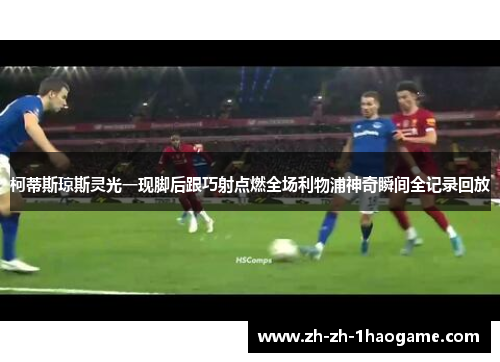 柯蒂斯琼斯灵光一现脚后跟巧射点燃全场利物浦神奇瞬间全记录回放