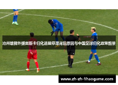 沧州雄狮外援奥斯卡归化进展停滞背后原因与中国足球归化政策前景