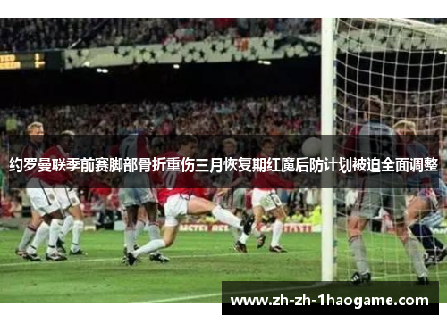 约罗曼联季前赛脚部骨折重伤三月恢复期红魔后防计划被迫全面调整
