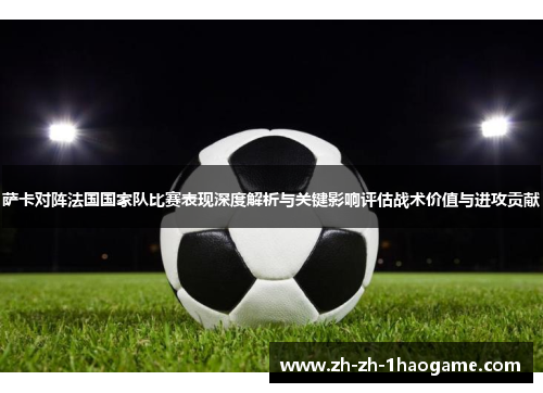 萨卡对阵法国国家队比赛表现深度解析与关键影响评估战术价值与进攻贡献 萨卡对阵法国国家队比赛表现深度解析与关键影响评估战术价值与进攻贡献